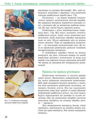 30
Розділ 1. Основи проєктування, матеріалознавства та технології обробки
відповідно до розміру фотографії. Або, щоб по-
будувати шпаківню з деревини, слід розмітити
контури майбутнього виробу (мал. 7.1).
Розмічання — це перша операція техноло-
гічного процесу виготовлення деталей виробів.
На поверхню матеріалу переносять контурні лі-
нії з малюнка або за допомогою шаблона (лека-
ла). По цих лініях будуть вирізати деталь.
Розмічання є дуже відповідальною опера-
цією (мал. 7.2). Від нього залежить точність
майбутньої деталі. Адже після нанесення роз-
мічальних ліній подальшу обробку виконують
саме по них. Після вирізання вже не можна
нічого змінити. Тому на виробництві розмічан-
ня — це важливий технологічний етап. До то-
го ж правильне розмічання дозволяє економно
використовувати матеріали.
У саморобних виробах також не можна
розмічати «на око», оскільки навряд чи такий
виріб буде якісним і естетичним. А якщо для
виробу слід вирізати кілька однакових деталей?
Чи можна це виконати без попереднього розмі-
чання?
Прийоми та правила розмічання
Розмічання починають із аналізу форми
країв деталі. Визначають найрівніший край,
від якого найкраще виконувати розмічання.
Цей край називають базовою кромкою, а лінію,
від якої виконують розмічання заготовки, на-
зивають базовою лінією. Під час подальшого
розмічання вона буде однією зі сторін (бажано
найдовшою) майбутньої деталі, від якої надалі
будуть відкладатися всі розміри та кутові ве-
личини. Під час розмічання потрібно закласти
надлишок матеріалу на кінцеву обробку дета-
лі — припуски.
Для заощадження матеріалу базову лінію
проводять, відступаючи на якомога меншу від-
стань від краю матеріалу. Так можна заощадити
матеріал.
МАЛ. 7.1. Розмічання розмірів
деталей майбутнього виробу
 