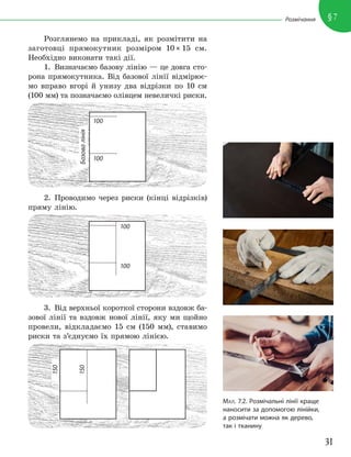 31
§7
Розмічання
Розглянемо на прикладі, як розмітити на
заготовці прямокутник розміром 10 × 15 см.
Необхідно виконати такі дії.
1. Визначаємо базову лінію — це довга сто-
рона прямокутника. Від базової лінії відмірює-
мо вправо вгорі й унизу два відрізки по 10 см
(100 мм) та позначаємо олівцем невеличкі риски.
Базова
лінія
100
100
2. Проводимо через риски (кінці відрізків)
пряму лінію.
100
100
3. Від верхньої короткої сторони вздовж ба-
зової лінії та вздовж нової лінії, яку ми щойно
провели, відкладаємо 15 см (150 мм), ставимо
риски та з’єднуємо їх прямою лінією.
150
150
МАЛ. 7.2. Розмічальні лінії краще
наносити за допомогою лінійки,
а розмічати можна як дерево,
так і тканину
 