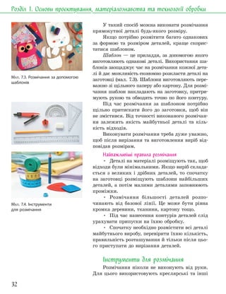32
Розділ 1. Основи проєктування, матеріалознавства та технології обробки
У такий спосіб можна виконати розмічання
прямокутної деталі будь-якого розміру.
Якщо потрібно розмітити багато однакових
за формою та розміром деталей, краще скорис-
татися шаблоном.
Шаблон — це приладдя, за допомогою якого
виготовляють однакові деталі. Використання ша-
блонів заощаджує час на розмічання кожної дета-
лі й дає можливість економно розкласти деталі на
заготовці (мал. 7.3). Шаблони виготовляють пере-
важно зі щільного паперу або картону. Для розмі-
чання шаблон накладають на заготовку, притри-
мують рукою та обводять точно по його контуру.
Під час розмічання за шаблоном потрібно
щільно притискати його до заготовки, щоб він
не змістився. Від точності виконаного розмічан-
ня залежить якість майбутньої деталі та кіль-
кість відходів.
Виконувати розмічання треба дуже уважно,
щоб після вирізання та виготовлення виріб від-
повідав розмірам.
Найважливіші правила розмічання
• Деталі на матеріалі розміщують так, щоб
відходи були мінімальними. Якщо виріб склада-
ється з великих і дрібних деталей, то спочатку
на заготовці розміщують шаблони найбільших
деталей, а потім малими деталями заповнюють
проміжки.
• Розмічання більшості деталей розпо-
чинають від базової лінії. Це може бути рівна
кромка деревини, тканини, картону тощо.
• Під час нанесення контурів деталей слід
урахувати припуски на їхню обробку.
• Спочатку необхідно розмістити всі деталі
майбутнього виробу, перевірити їхню кількість,
правильність розташування й тільки після цьо-
го приступати до вирізання деталей.
Інструменти для розмічання
Розмічання ніколи не виконують від руки.
Для цього використовують креслярські та інші
МАЛ. 7.3. Розмічання за допомогою
шаблонів
МАЛ. 7.4. Інструменти
для розмічання
 