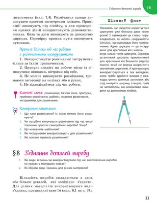 33
§8
З’єднання деталей виробу
інструменти (мал. 7.4). Розмічання краще ви-
конувати простим загостреним олівцем. Прямі
лінії виконують під лінійку, а для проведен-
ня кривих ліній використовують різноманітні
лекала. Кола та дуги виконують за допомогою
циркуля. Перевірку прямих кутів виконують
кутником.
Правила безпеки під час роботи
з розмічальними інструментами
1. Використовуйте розмічальні інструменти
тільки за їхнім призначенням.
2. Циркулі кладіть на робоче місце із зі-
мкнутими ніжками, вістрями від себе.
3. Не можна виконувати розмічання, три-
маючи заготовку на колінах або в руках.
4. Не відволікайтеся під час роботи.
Ключові слова: розмічання, базова лінія, припуски,
прийоми розмічання, шаблон, правила розмічання,
інструменти для розмічання.
Контрольні запитання
1. Що таке розмічання? Із якою метою його вико-
нують?
2. Чи потрібно виконувати розмічання під час виго-
товлення простих саморобних виробів? Чому?
3. Що називають шаблоном?
4. Які інструменти використовують для розмічання?
5. Які основні правила розмічання?
§8 З’єднання деталей виробу
1. Які види з’єднань ви використовували під час виготовлення виробів
на уроках у молодших класах?
2. Як обрати види з’єднань для різних матеріалів?
Більшість виробів складається з двох
або більше деталей, які необхідно з’єднати.
Для різних матеріалів використовують види
з’єднань, притаманні саме їм (мал. 8.1 на с. 34).
Цікавий факт
Уважають, що людство користується
циркулем уже близько двох тисяч
років! З латинської це слово пере-
кладається, як «коло», «окружність»
(circulus). І це відповідає його призна-
ченню. Адже циркуль — це інстру-
мент для креслення кіл і кілець.
Існує кілька типів циркулів. Скажімо,
штанговий циркуль призначений
для креслення кіл більшого радіуса,
такого, який не можна накреслити
звичайним циркулем. А кронциркуль
використовується в тих випадках,
коли треба зробити виміри у важ-
кодоступних ділянках заготовок або
слід виміряти ширину отворів, пазів
чи заглиблень, які неможливо вимі-
ряти за допомогою лінійки.
 