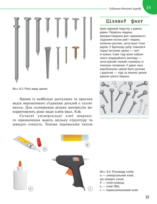 35
§8
З’єднання деталей виробу
Одним із найбільш доступних та простих
видів нерознімного з’єднання деталей є склею-
вання. Для склеювання різних матеріалів ви-
користовують різні види клеїв (мал. 8.4).
Сучасні універсальні клеї широко-
го призначення мають щільну структуру та
швидко сохнуть. Їхніми перевагами також
МАЛ. 8.3. Різні види цвяхів
МАЛ. 8.4. Різновиди клеїв:
а — універсальний клей,
що швидко сохне;
б — клей-олівець;
в — клей ПВА;
г — термосиліконовий клей
Цікавий факт
Цвях відомий людству з давніх-
давен. Первісна людина
використовувала для «цвяхового»
з’єднання кістки риб і тварин,
колючки рослин, загострені гілки
дерев. У бронзову добу з’явилися
перші металеві цвяхи — литі
й ковані. Саме тоді вони набули
свого традиційного вигляду —
загострений тонкий стрижень із
пласкою головкою. У давні часи
виробництво цвяхів було ручним
і дорогим — тоді за жменю цвяхів
давали цілого барана.
а
б
г
в
 