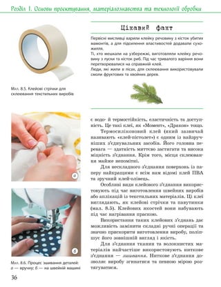 36
Розділ 1. Основи проєктування, матеріалознавства та технології обробки
МАЛ. 8.6. Процес зшивання деталей:
а — вручну; б — на швейній машині
є водо- й термостійкість, еластичність та доступ-
ність. Це такі клеї, як «Момент», «Дракон» тощо.
Термосиліконовий клей (який зазвичай
називають «клей-пістолет») є одним із найзруч-
ніших з’єднувальних засобів. Його головна пе-
ревага — здатність миттєво застигати та висока
міцність з’єднання. Крім того, місця склеюван-
ня майже непомітні.
Для нескладного з’єднання поверхонь із па-
перу найкращими є всім нам відомі клей ПВА
та зручний клей-олівець.
Особливі види клейового з’єднання викорис-
товують під час виготовлення швейних виробів
або аплікацій із текстильних матеріалів. Ці клеї
виглядають, як клейові стрічки та павутинки
(мал. 8.5). Клейових якостей вони набувають
під час нагрівання праскою.
Використання таких клейових з’єднань дає
можливість замінити складні ручні операції та
значно прискорити виготовлення виробу, поліп-
шує його зовнішній вигляд і якість.
Для з’єднання тканин та волокнистих ма-
теріалів найчастіше використовують ниткове
з’єднання — зшивання. Ниткове з’єднання до-
зволяє виробу згинатися та певною мірою роз-
тягуватися.
Цікавий факт
Первісні мисливці варили клейку речовину з кісток убитих
мамонтів, а для підсилення властивостей додавали сухо-
жилля.
Ті, хто мешкали на узбережжі, виготовляли клейку речо-
вину з луски та кісток риб. Під час тривалого варіння вони
перетворювалися на справжній клей.
Люди, які жили в лісах, для склеювання використовували
смоли фруктових та хвойних дерев.
МАЛ. 8.5. Клейові стрічки для
склеювання текстильних виробів
а
б
 