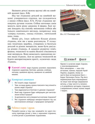 37
§8
З’єднання деталей виробу
Зшивати деталі можна вручну або на швей-
ній машині (мал. 8.6).
Під час з’єднання деталей на швейній ма-
шині утворюються строчки, що складаються
з низки стібків (мал. 8.7). Ручне з’єднання ви-
конують ручною голкою. Стібки ниткових швів
можуть мати різну довжину й форму. Їхні на-
зви походять від способу виконання стібків або
їхнього зовнішнього вигляду, наприклад: шов
«уперед голкою», «назад голкою», «петельний
шов» тощо.
Певна річ, існує набагато більше різних
з’єднань, ніж ми з вами розглянули. У склад-
них технічних виробах, утворених із багатьох
деталей та різних матеріалів, може бути декіль-
ка різних з’єднань. А завдяки розвитку хімії,
фізики, технології та навіть біології з’являються
нові матеріали. Вони вимагають принципово но-
вих видів з’єднань. Але на уроках технологій ви
будете використовувати прості, «класичні» види
з’єднань.
Ключові слова: види з’єднань: рознімні, нерознімні;
з’єднання: шурупове, болтове, цвяхове, клейове,
ниткове; зшивання вручну, зшивання на швейній
машині.
Контрольні запитання
1. Які існують види з’єднань?
2. Чим, на вашу думку, можна пояснити таку кількість
різних видів з’єднань?
3. Чим відрізняються болтове й цвяхове з’єднання?
4. Який вид з’єднання буде найкращим для виготов-
лення м’якої іграшки?
5. За допомогою чого утворюється ниткове з’єднання?
6. Яке з’єднання найкраще використовувати під час
виготовлення аплікації з природних матеріалів?
Робота в парах / групах
Пограйте разом у таку гру: називайте по черзі спо-
чатку приклади речей, у яких є нерознімні з’єднання,
а потім речей із рознімними з’єднаннями.
МАЛ. 8.7. Різновиди швів
Цікавий факт
Одним із сучасних видів з’єднань
є електрозварювання.
Його винахідник — наш спів-
вітчизник, киянин, перший Герой
України, академік, якому за
життя було встановлено бюст,—
Борис Євгенович Патон. Під його
керівництвом було впроваджено
не лише нові методи зварювання
металу, у тому числі й у космосі,
а й розроблено методику з’єднання
(«зварювання») м’яких тканин людей
і тварин.
 