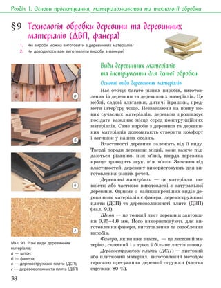 38
Розділ 1. Основи проєктування, матеріалознавства та технології обробки
§9 Технологія обробки деревини та деревинних
матеріалів (ДВП, фанера)
1. Які вироби можна виготовити з деревинних матеріалів?
2. Чи доводилось вам виготовляти вироби з фанери?
Види деревинних матеріалів
та інструменти для їхньої обробки
Основні види деревинних матеріалів
Нас оточує багато різних виробів, виготов-
лених із деревини та деревинних матеріалів. Це
меблі, садові альтанки, дитячі іграшки, пред-
мети інтер’єру тощо. Незважаючи на появу но-
вих сучасних матеріалів, деревина продовжує
посідати важливе місце серед конструкційних
матеріалів. Саме вироби з деревини та деревин-
них матеріалів допомагають створити комфорт
і затишок у наших оселях.
Властивості деревини залежать від її виду.
Тверді породи деревини міцні, вони важче під-
даються різанню, ніж м’які, тверда деревина
краще проводить звук, ніж м’яка. Залежно від
властивостей, деревину використовують для ви-
готовлення різних речей.
Деревинні матеріали — це матеріали, по-
вністю або частково виготовлені з натуральної
деревини. Одними з найпоширеніших видів де-
ревинних матеріалів є фанера, деревостружкові
плити (ДСП) та деревоволокнисті плити (ДВП)
(мал. 9.1).
Шпон — це тонкий лист деревини завтовш-
ки 0,35–4,0 мм. Його використовують для ви-
готовлення фанери, виготовлення та оздоблення
виробів.
Фанера, як ви вже знаєте, — це листовий ма-
теріал, склеєний і з трьох і більше листів шпону.
Деревостружкові плити (ДСП) — листовий
або плитковий матеріал, виготовлений методом
гарячого пресування деревної стружки (частка
стружки 80 %).
МАЛ. 9.1. Різні види деревинних
матеріалів:
а — шпон;
б — фанера;
в — деревостружкові плити (ДСП);
г — деревоволокниста плита (ДВП)
а
в
г
б
 