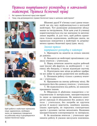 4
Правила внутрішнього розпорядку в навчальній
майстерні. Правила безпечної праці
1. Які правила безпечної праці вам відомі?
2. Чому слід дотримуватися правил безпечної праці в шкільних майстернях?
Шановні друзі! У п’ятому класі уроки техно-
логій час від часу відбуватимуться в шкільній
майстерні. Тут розміщене різноманітне облад-
нання та інструменти. Усім цим учні й учениці
користуватимуться під час навчання та виготов-
лення виробів. А для того, щоб робота прино-
сила тільки задоволення, необхідно знати, як
правильно поводитися в майстерні та дотриму-
ватися правил безпечної праці (див. мал.).
Загальні правила
внутрішнього розпорядку в майстерні
1. Приходити на заняття за кілька хвилин
до дзвінка.
2. Заходити до майстерні організовано з до-
зволу вчителя / учительки.
3. Перед початком заняття надіти робочий
одяг (халат або фартух; за необхідності — ко-
синку або бандану, а також відповідне взуття).
4. Підготувати своє місце до роботи: прибра-
ти все зайве та зручно розмістити все необхідне.
5. Починати роботу тільки з дозволу вчите-
ля / учительки.
6. Працювати на своєму робочому місці. Не
залишати його без дозволу вчителя / учительки.
7. Не відволікатися від роботи, не заважати
працювати іншим.
8. Обережно й дбайливо поводитися з ін-
струментами й матеріалами, використовувати
їх лише за призначенням. Не вмикати елект-
ричні прилади й обладнання без дозволу вчи-
теля / учительки, без потреби не крутити
ручки й важелі верстатів, швейних машин,
інших пристроїв, не торкатись електричних
дротів і рухомих частин механізмів. Економно
використовувати електроенергію та матеріали.
9. За вказівкою вчителя / учительки при-
пинити роботу й уважно вислухати пояснення.
Щоб робота в майстерні приносила
лише задоволення, необхідно
знати, як правильно поводитися
на робочому місці й дотримуватися
правил безпечної праці
 
