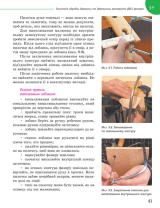 43
§9
Технологія обробки деревини та деревинних матеріалів (ДВП, фанера)
Пилочки дуже тоненькі — вони можуть зги-
натися та ламатися, тому не можна допускати,
щоб деталь, яку випилюють, висіла на пилочці.
Для випилювання малюнка по внутріш-
ньому замкнутому контуру необхідно дрилем
зробити невеличкий отвір поряд із лінією про-
пилу. Після цього слід від’єднати один кінець
пилочки від лобзика, просунути її в отвір, а по-
тім знову приєднати до лобзика (мал. 9.9).
Після закінчення випилювання внутріш-
нього контура вийміть випиляний шматок,
від’єднайте верхній кінець пилки від лобзика
та вийміть її з отвору.
Після закінчення роботи пилочку необхід-
но вийняти з верхнього затискача лобзика. Не
можна залишати її в натягнутому вигляді.
Основні правила
випилювання лобзиком:
• випилювання лобзиком виконуйте на
спеціальному випилювальному столику, який
прикріпіть до верстака або стола;
• прийміть правильну позу: трохи нахи-
літься вперед, спину тримайте рівно;
• лобзик беріть за ручку робочою рукою,
вільною рукою підтримуйте заготовку;
• лобзик тримайте перпендикулярно до за-
готовки;
• станок лобзика має рухатися на рівні
плеча того, хто працює;
• пиляйте рівномірно, не натискаючи силь-
но на пилочку, щоб вона не зламалась;
• пересувайте фанеру повільно;
• спочатку випилюйте внутрішній контур
заготовки;
• на згинах контура фанеру повільно по-
вертайте, не припиняючи руху в пропил. Коли
пилочка займе потрібний напрям, можете пиля-
ти далі по лінії;
• тиск на пилочку може бути таким, як на
олівець під час малювання;
МАЛ. 9.7. Робота лобзиком
МАЛ. 9.9. Закріплення пилочки для
випилювання внутрішнього контура
МАЛ. 9.8. Випилювання
по зовнішньому контуру
 