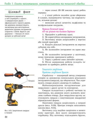 44
Розділ 1. Основи проєктування, матеріалознавства та технології обробки
• через кожні 20–30 хвилин праці робіть
перерву;
• у кінці роботи пиляйте дуже обережно
й плавно, підтримуючи частину, що відрізаєть-
ся, вільною рукою;
• випиляні деталі зачистіть надфілями та
шліфувальною шкуркою.
Правила безпечної праці
під час різання та пиляння деревини
1. Працюйте в робочому одязі.
2. Не користуйтеся несправним інструментом.
3. Заготовку міцно закріплюйте у верстак
або інший пристрій.
4. Кладіть різальні інструменти на верстак
зубцями від себе.
5. Не залишайте інструмент на краю вер-
стака.
6. Не залишайте інструмент у заготовці,
якщо тимчасово припиняєте роботу.
7. Тирсу з робочої зони змітайте щіткою.
8. Після завершення роботи складіть ін-
струмент та приберіть робоче місце.
Технологія свердління.
Прийоми свердління дрилем
Свердління — поширений метод утворення
отворів за допомогою спеціального різального
інструмента (свердла), що обертається. Так отри-
мують отвори різного діаметра й глибини.
Найпоширенішими інструментами для
свердління є дрилі: ручні та електричні.
Свердло складається з робочої частини та
хвостовика, від довжини якого залежить мож-
лива глибина отвору. Для свердління вручну за-
стосовують свердла з хвостовиками квадратної
пірамідальної форми.
Хвостовик свердла закріплюють у патроні
дриля (мал. 9.10). Центри отворів наколюють
шилом (мал. 9.11).
Заготовку слід надійно закріпити в затиск-
ному пристрої. Для цього використовують
струбцину. Під заготовку підкладають брусок,
Патрон
МАЛ. 9.10. Закріплення свердла
в патроні
Цікавий факт
Найдорожчу деревину
у світі отримують з одного
з найрідкісніших дерев —
африканського чорного дерева.
Цю деревину використовують
насамперед для виготовлення
дерев’яних духових інструментів:
кларнетів і гобоїв. Вартість цієї
деревини — близько 25 тисяч
доларів за кубічний метр!
 