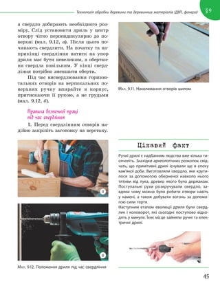 45
§9
Технологія обробки деревини та деревинних матеріалів (ДВП, фанера)
а свердло добирають необхідного роз-
міру. Слід установити дриль у центр
отвору чітко перпендикулярно до по-
верхні (мал. 9.12, а). Після цього по-
чинають свердлити. На початку та на-
прикінці свердління натиск на упор
дриля має бути невеликим, а обертан-
ня свердла повільним. У кінці сверд-
ління потрібно зменшити оберти.
Під час висвердлювання горизон-
тальних отворів на вертикальних по-
верхнях ручку впирайте в корпус,
притискаючи її рукою, а не грудьми
(мал. 9.12, б).
Правила безпечної праці
під час свердління
1. Перед свердлінням отворів на-
дійно закріпіть заготовку на верстаку.
МАЛ. 9.11. Наколювання отворів шилом
МАЛ. 9.12. Положення дриля під час свердління
а
б
Цікавий факт
Ручні дрилі є надбанням людства вже кілька ти-
сячоліть. Знахідки археологічних розкопок свід-
чать, що примітивні дрилі існували ще в епоху
кам’яної доби. Виготовляли свердло, яке крути-
лося за допомогою оберненої навколо нього
тятиви від лука, древко якого було держаком.
Поступальні рухи розкручували свердло, за-
вдяки чому можна було робити отвори навіть
у камені, а також добувати вогонь за допомо-
гою сили тертя.
Наступним етапом еволюції дриля були сверд-
лик і коловорот, які сьогодні поступово відхо-
дять у минуле. Їхнє місце зайняли ручні та елек-
тричні дрилі.
 
