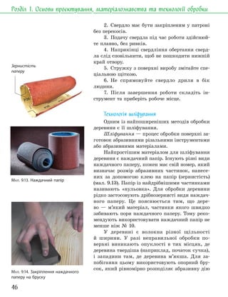 46
Розділ 1. Основи проєктування, матеріалознавства та технології обробки
2. Свердло має бути закріпленим у патроні
без перекосів.
3. Подачу свердла під час роботи здійснюй-
те плавно, без ривків.
4. Наприкінці свердління обертання сверд-
ла слід сповільнити, щоб не пошкодити нижній
край отвору.
5. Стружку з поверхні виробу змітайте спе-
ціальною щіткою.
6. Не спрямовуйте свердло дриля в бік
людини.
7. Після завершення роботи складіть ін-
струмент та приберіть робоче місце.
Технологія шліфування
Одним із найпоширеніших методів обробки
деревини є її шліфування.
Шліфування — процес обробки поверхні за-
готовок абразивними різальними інструментами
або абразивними матеріалами.
Найпростішим матеріалом для шліфування
деревини є наждачний папір. Існують різні види
наждачного паперу, кожен має свій номер, який
визначає розмір абразивних частинок, нанесе-
них за допомогою клею на папір (зернистість)
(мал. 9.13). Папір із найдрібнішими частинками
називають «нульовка». Для обробки деревини
рідко застосовують дрібнозернисті види наждач-
ного паперу. Це пояснюється тим, що дере-
во — м’який матеріал, частинки якого швидко
забивають пори наждачного паперу. Тому реко-
мендують використовувати наждачний папір не
менше ніж № 10.
У деревині є волокна різної щільності
й ширини. У разі неправильної обробки по-
верхні виникають опуклості в тих місцях, де
деревина твердіша (наприклад, початок сучка),
і западини там, де деревина м’якша. Для за-
побігання цьому використовують опорний бру-
сок, який рівномірно розподіляє абразивну дію
МАЛ. 9.13. Наждачний папір
МАЛ. 9.14. Закріплення наждачного
паперу на бруску
Зернистість
паперу
 