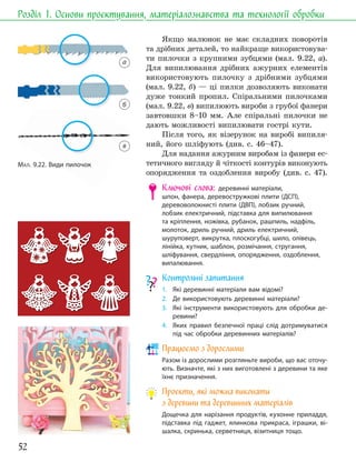 52
Розділ 1. Основи проєктування, матеріалознавства та технології обробки
Якщо малюнок не має складних поворотів
та дрібних деталей, то найкраще використовува-
ти пилочки з крупними зубцями (мал. 9.22, а).
Для випилювання дрібних ажурних елементів
використовують пилочку з дрібними зубцями
(мал. 9.22, б) — ці пилки дозволяють виконати
дуже тонкий пропил. Спіральними пилочками
(мал. 9.22, в) випилюють вироби з грубої фанери
завтовшки 8–10 мм. Але спіральні пилочки не
дають можливості випилювати гострі кути.
Після того, як візерунок на виробі випиля-
ний, його шліфують (див. с. 46–47).
Для надання ажурним виробам із фанери ес-
тетичного вигляду й чіткості контурів виконують
опорядження та оздоблення виробу (див. с. 47).
Ключові слова: деревинні матеріали,
шпон, фанера, деревостружкові плити (ДСП),
деревоволокнисті плити (ДВП), лобзик ручний,
лобзик електричний, підставка для випилювання
та кріплення, ножівка, рубанок, рашпиль, надфіль,
молоток, дриль ручний, дриль електричний,
шуруповерт, викрутка, плоскогубці, шило, олівець,
лінійка, кутник, шаблон, розмічання, стругання,
шліфування, свердління, опорядження, оздоблення,
випалювання.
Контрольні запитання
1. Які деревинні матеріали вам відомі?
2. Де використовують деревинні матеріали?
3. Які інструменти використовують для обробки де-
ревини?
4. Яких правил безпечної праці слід дотримуватися
під час обробки деревинних матеріалів?
Працюємо з дорослими
Разом із дорослими розгляньте вироби, що вас оточу-
ють. Визначте, які з них виготовлені з деревини та яке
їхнє призначення.
Проєкти, які можна виконати
з деревини та деревинних матеріалів
Дощечка для нарізання продуктів, кухонне приладдя,
підставка під гаджет, ялинкова прикраса, іграшки, ві-
шалка, скринька, серветниця, візитниця тощо.
МАЛ. 9.22. Види пилочок
а
б
в
 