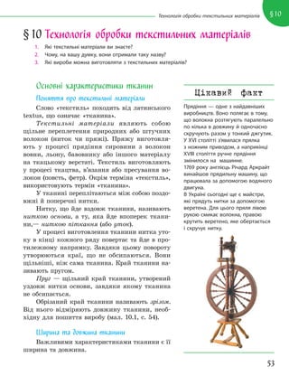 53
§10
Технологія обробки текстильних матеріалів
Основні характеристики тканин
Поняття про текстильні матеріали
Слово «текстиль» походить від латинського
textus, що означає «тканина».
Текстильні матеріали являють собою
щільне переплетення природних або штучних
волокон (ниток чи пряжі). Пряжу виготовля-
ють у процесі прядіння сировини з волокон
вовни, льону, бавовнику або іншого матеріалу
на ткацькому верстаті. Текстиль виготовляють
у процесі ткацтва, в’язання або пресування во-
локон (повсть, фетр). Окрім терміна «текстиль»,
використовують термін «тканина».
У тканині переплітаються між собою поздо-
вжні й поперечні нитки.
Нитку, що йде вздовж тканини, називають
ниткою основи, а ту, яка йде впоперек ткани-
ни,— ниткою піткання (або уток).
У процесі виготовлення тканини нитка уто-
ку в кінці кожного ряду повертає та йде в про-
тилежному напрямку. Завдяки цьому повороту
утворюються краї, що не обсипаються. Вони
щільніші, ніж сама тканина. Край тканини на-
зивають пругом.
Пруг — щільний край тканини, утворений
уздовж нитки основи, завдяки якому тканина
не обсипається.
Обрізаний край тканини називають зрізом.
Від нього відміряють довжину тканини, необ-
хідну для пошиття виробу (мал. 10.1, с. 54).
Ширина та довжина тканини
Важливими характеристиками тканини є її
ширина та довжина.
§10 Технологія обробки текстильних матеріалів
1. Які текстильні матеріали ви знаєте?
2. Чому, на вашу думку, вони отримали таку назву?
3. Які вироби можна виготовляти з текстильних матеріалів?
Цікавий факт
Прядіння — одне з найдавніших
виробництв. Воно полягає в тому,
що волокна розтягують паралельно
по кілька в довжину й одночасно
скручують разом у тонкий джгутик.
У XVI столітті з’явилася прялка
з ножним приводом, а наприкінці
XVІІI століття ручне прядіння
змінилося на машинне.
1769 року англієць Річард Аркрайт
винайшов прядильну машину, що
працювала за допомогою водяного
двигуна.
В Україні сьогодні ще є майстри,
які прядуть нитки за допомогою
веретена. Для цього пряля лівою
рукою смикає волокна, правою
крутить веретено, яке обертається
і скручує нитку.
 