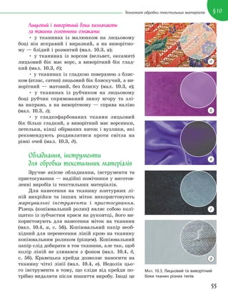55
§10
Технологія обробки текстильних матеріалів
МАЛ. 10.3. Лицьовий та виворітний
боки тканин різних типів
Лицьовий і виворітний боки визначають
за такими основними ознаками:
• у тканинах із малюнком на лицьовому
боці він яскравий і виразний, а на виворітно-
му — блідий і розмитий (мал. 10.3, а);
• у тканинах із ворсом (вельвет, оксамит)
лицьовий бік має ворс, а виворітний бік глад-
кий (мал. 10.3, б);
• у тканинах із гладкою поверхнею з блис-
ком (атлас, сатин) лицьовий бік блискучий, а ви-
ворітний — матовий, без блиску (мал. 10.3, в);
• у тканинах із рубчиком на лицьовому
боці рубчик спрямований знизу вгору та злі-
ва направо, а на виворітному — справа наліво
(мал. 10.3, г);
• у гладкофарбованих тканин лицьовий
бік більш гладкий, а виворітний має ворсинки,
петельки, кінці обірваних ниток і вузлики, які
рекомендують роздивлятися проти світла на
рівні очей (мал. 10.3, д).
Обладнання, інструменти
для обробки текстильних матеріалів
Зручне якісне обладнання, інструменти та
пристосування — надійні помічники у виготов-
ленні виробів із текстильних матеріалів.
Для нанесення на тканину контурних лі-
ній викрійки та інших міток використовують
маркувальні інструменти і пристосування.
Різець (копіювальний ролик) являє собою колі-
щатко із зубчастим краєм на рукоятці, його ви-
користовують для нанесення міток на тканини
(мал. 10.4, а, с. 56). Копіювальний папір необ-
хідний для перенесення ліній крою на тканину
копіювальним роликом (різцем). Копіювальний
папір слід добирати в тон тканини, але так, щоб
колір ліній не зливався з фоном (мал. 10.4, б,
с. 56). Кравецька крейда дозволяє наносити на
тканину чіткі лінії (мал. 10.4, в). Недолік цьо-
го інструмента в тому, що сліди від крейди по-
трібно видаляти після пошиття виробу. Іноді це
а
б
в
г
д
 