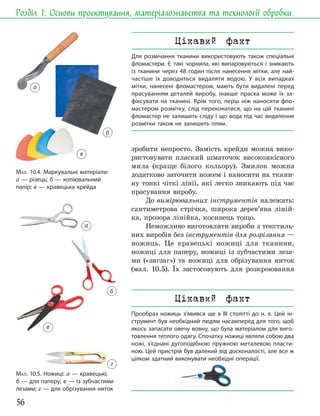 56
Розділ 1. Основи проєктування, матеріалознавства та технології обробки
зробити непросто. Замість крейди можна вико-
ристовувати плаский шматочок високоякісного
мила (краще білого кольору). Змилок можна
додатково заточити ножем і наносити на ткани-
ну тонкі чіткі лінії, які легко зникають під час
прасування виробу.
До вимірювальних інструментів належать:
сантиметрова стрічка, широка дерев’яна ліній-
ка, прозора лінійка, косинець тощо.
Неможливо виготовляти вироби з текстиль-
них виробів без інструментів для розрізання —
ножиць. Це кравецькі ножиці для тканини,
ножиці для паперу, ножиці із зубчастими леза-
ми («зигзаг») та ножиці для обрізування ниток
(мал. 10.5). Їх застосовують для розкроювання
МАЛ. 10.4. Маркувальні матеріали:
а — різець; б — копіювальний
папір; в — кравецька крейда
МАЛ. 10.5. Ножиці: а — кравецькі;
б — для паперу; в — із зубчастими
лезами; г — для обрізування ниток
а
б
в
а
г
в
б
Цікавий факт
Для розмічання тканини використовують також спеціальні
фломастери. Є такі чорнила, які випаровуються і зникають
із тканини через 48 годин після нанесення мітки, але най-
частіше їх доводиться видаляти водою. У всіх випадках
мітки, нанесені фломастером, мають бути видалені перед
прасуванням деталей виробу, інакше праска може їх за-
фіксувати на тканині. Крім того, перш ніж наносити фло-
мастером розмітку, слід переконатися, що на цій тканині
фломастер не залишить сліду і що вода під час видалення
розмітки також не залишить плям.
Цікавий факт
Прообраз ножиць з’явився ще в III столітті до н. е. Цей ін-
струмент був необхідний людям насамперед для того, щоб
якось запасати овечу вовну, що була матеріалом для виго-
товлення теплого одягу. Спочатку ножиці являли собою два
ножі, з’єднані дугоподібною пружною металевою пласти-
ною. Цей пристрій був далекий від досконалості, але все ж
цілком здатний виконувати необхідні операції.
ножі, з’єднані дугоподібною пружною металевою пласти-
ною. Цей пристрій був далекий від досконалості, але все ж
цілком здатний виконувати необхідні операції.
 