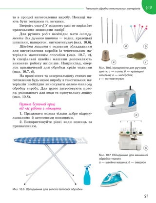 57
§10
Технологія обробки текстильних матеріалів
та в процесі виготовлення виробу. Ножиці ма-
ють бути гострими та легкими.
Зверніть увагу! У жодному разі не вирізайте
кравецькими ножицями папір!
Для ручних робіт необхідно мати інстру-
менти для ручного шиття — голки, кравецькі
шпильки, наперсток, нитковтягувач (мал. 10.6).
Швейна машина є головним обладнанням
для виготовлення виробів із текстильних ма-
теріалів машинним способом (мал. 10.7, а).
А спеціальні швейні машини допомагають
виконати роботу якісніше. Наприклад, овер-
лок призначений для обробки країв тканини
(мал. 10.7, б).
На проміжних та завершальному етапах ви-
готовлення будь-якого виробу з текстильних ма-
теріалів необхідно виконувати волого-теплову
обробку виробу. Для цього застосовують прас-
ку, розпилювач для води та прасувальну дошку
(мал. 10.8).
Правила безпечної праці
під час роботи з ножицями
1. Працювати можна тільки добре відрегу-
льованими й заточеними ножицями.
2. Використовуйте різні види ножиць за
призначенням.
МАЛ. 10.6. Інструменти для ручного
шиття: а — голки; б — кравецькі
шпильки; в — наперсток;
г — нитковтягувач
а б
б
г
в
МАЛ. 10.7. Обладнання для машинної
обробки тканин:
а — швейна машина; б — оверлок
МАЛ. 10.8. Обладнання для волого-теплової обробки
а
 