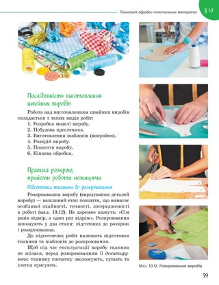 59
§10
Технологія обробки текстильних матеріалів
Послідовність виготовлення
швейних виробів
Робота над виготовленням швейних виробів
складається з таких видів робіт:
1. Розробка моделі виробу.
2. Побудова кресленика.
3. Виготовлення шаблонів (викройок).
4. Розкрій виробу.
5. Пошиття виробу.
6. Кінцева обробка.
Правила розкрою,
прийоми роботи ножицями
Підготовка тканини до розкроювання
Розкроювання виробу (вирізування деталей
виробу) — важливий етап пошиття, що вимагає
особливої охайності, точності, зосередженості
в роботі (мал. 10.12). Не даремно кажуть: «Сім
разів відмір, а один раз відріж». Розкроювання
виконують у два етапи: підготовка до розкрою
і розкроювання.
До підготовчих робіт належать підготовка
тканини та шаблонів до розкроювання.
Щоб під час експлуатації виробу тканина
не зсілася, перед розкроюванням її декатиру-
ють: тканину спочатку зволожують, сушать та
злегка прасують. МАЛ. 10.12. Розкроювання виробів
 