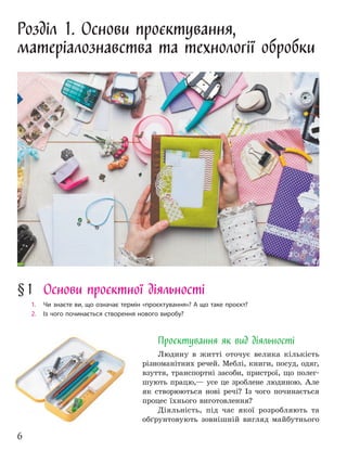 6
Розділ 1. Основи проєктування,
матеріалознавства та технології обробки
Проєктування як вид діяльності
Людину в житті оточує велика кількість
різноманітних речей. Меблі, книги, посуд, одяг,
взуття, транспортні засоби, пристрої, що полег-
шують працю,— усе це зроблене людиною. Але
як створюються нові речі? Із чого починається
процес їхнього виготовлення?
Діяльність, під час якої розробляють та
обґрунтовують зовнішній вигляд майбутнього
§1 Основи проєктної діяльності
1. Чи знаєте ви, що означає термін «проєктування»? А що таке проєкт?
2. Із чого починається створення нового виробу?
 