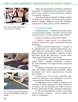 60
Розділ 1. Основи проєктування, матеріалознавства та технології обробки
Перед розкроюванням необхідно визначити
лицьовий та виворітний боки тканини, визна-
чити нитку основи та нитку піткання, ширину
та довжину тканини.
Для розкроювання виробу потрібна викрій-
ка (шаблон) із паперу на кожну деталь відпо-
відно до виробу. Зверніть увагу! На шаблонах
підписують кожну деталь, навіть найменшу!
Розкроювання виробу
Розкроювання — перший важливий крок
у виготовленні виробу, і від його точності буде
залежати якість готового виробу (мал. 10.13).
Правила розкроювання нескладних виробів
1. Якщо є парні деталі, то тканину обо-
в’язково складають удвоє лицьовими боками
всередину.
2. Якщо шаблони виготовлені з паперу, то
їх прикріпляють до тканини шпильками так,
щоб проколоти шпилькою і шаблон, і тканину.
Якщо шаблон виготовлений із картону, то його
фіксують рукою або вирізають у ньому отвір,
через який приколюють шпилькою.
3. Спочатку на тканині розкладають великі
деталі, потім — середні, останніми — наймен-
ші, розташовуючи їх із урахуванням припусків
на шви.
4. Обводять шаблони або загостреним олів-
цем, або тонкою кравецькою крейдою. Лінія
обведення має бути максимально тонкою
(мал. 10.14).
5. Після того, як усі деталі викройок при-
колоті та обведені, слід перевірити кількість
і правильність їхнього розкладання.
6. Вирізають деталі виробу ножицями для
тканини по лініях припусків на шви. Нижнє ле-
зо ножиць під час розкрою має «йти» по столу.
Ріжуть ножицями плавно, довгими відрізками.
7. Після розкроювання окремо складають
великі деталі, а окремо — малі та дрібні, щоб
вони не загубилися.
МАЛ. 10.13. Важливі всі викрійки
на кожну деталь виробу
МАЛ. 10.14. Для обведення викройок
можна використовувати кравецьку
крейду
 