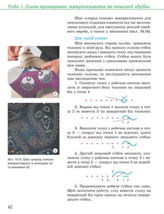62
Розділ 1. Основи проєктування, матеріалознавства та технології обробки
Шов «уперед голкою» використовують для
тимчасового з’єднання елементів під час виготов-
лення аплікацій, для зметування деталей швей-
ного виробу, а також у вишиванні (мал. 10.16).
Шов «назад голкою»
Шов виконують справа наліво, тримаючи
тканину в лівій руці. Від проколу голкою стібок
виконують назад і виводять голку під тканиною
попереду зробленого стібка. Стібки мають бути
однакової довжини з однаковими проміжками
між ними.
Якщо крапками позначити місця проколів
тканини голкою, то послідовність виконання
шва виглядатиме так:
1. Спочатку голку з робочою ниткою вико-
лоти зі зворотного боку тканини на лицьовий
бік у точці 1:
1
2. Вправо від точки 1 вколоти голку в точ-
ці 2 та вивести її на виворітний бік тканини:
1 2
3. Виколоти голку з робочою ниткою в точ-
ці 3 — ліворуч від точки 1 на відстані, удвічі
більшій за довжину першого лицьового стібка:
1 2
3
4. Другий лицьовий стібок виконати, уко-
люючи голку з робочою ниткою в точку 4 і ви-
вести в точці 5 — ліворуч від точки 3 на подвій-
ній довжині стібка:
1 2
4
3
6
5
5. Продовжувати робити стібки так само.
Щоб закінчити роботу, слід вивести голку на
виворітний бік крізь прокол на початку попере-
днього стібка.
МАЛ. 10.16. Шов «уперед голкою»
використовують в аплікаціях (а)
та вишивках (б)
а
б
 