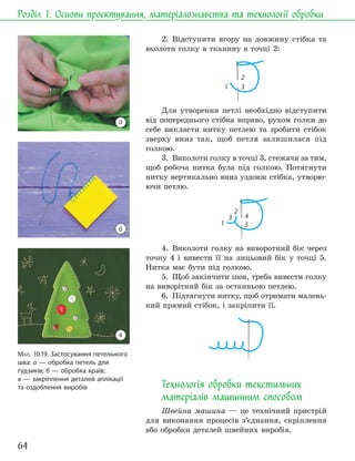 64
Розділ 1. Основи проєктування, матеріалознавства та технології обробки
2. Відступити вгору на довжину стібка та
вколоти голку в тканину в точці 2:
1 3
2
Для утворення петлі необхідно відступити
від попереднього стібка вправо, рухом голки до
себе викласти нитку петлею та зробити стібок
зверху вниз так, щоб петля залишилася під
голкою.
3. Виколоти голку в точці 3, стежачи за тим,
щоб робоча нитка була під голкою. Потягнути
нитку вертикально вниз уздовж стібка, утворю-
ючи петлю.
1 5
4
2
3
4. Виколоти голку на виворотний бік через
точку 4 і вивести її на лицьовий бік у точці 5.
Нитка має бути під голкою.
5. Щоб закінчити шов, треба вивести голку
на виворітний бік за останньою петлею.
6. Підтягнути нитку, щоб отримати малень-
кий прямий стібок, і закріпити її.
Технологія обробки текстильних
матеріалів машинним способом
Швейна машина — це технічний пристрій
для виконання процесів з’єднання, скріплення
або обробки деталей швейних виробів.
МАЛ. 10.19. Застосування петельного
шва: а — обробка петель для
ґудзиків; б — обробка країв;
в — закріплення деталей аплікації
та оздоблення виробів
а
б
в
 