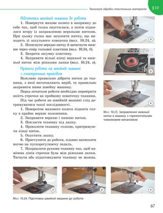 67
§10
Технологія обробки текстильних матеріалів
Підготовка швейної машини до роботи
1. Повернути махове колесо в напрямку до
себе так, щоб голка опустилася, а потім підня-
лася вгору із заправленою верхньою ниткою.
При цьому голка має захопити нитку, що ви-
ходить зі шпульного ковпачка (мал. 10.24, а).
2. Потягнути верхню нитку й витягнути ниж-
ню через отвір голкової пластини (мал. 10.24, б).
3. Закрити засувну пластину.
4. Заправити вільні кінці верхньої та ниж-
ньої ниток між ріжками лапки (мал. 10.24, в).
Правила роботи на швейній машині
з електричним приводом
Важливо правильно дібрати нитки до тка-
нини, з якої виготовляють виріб, та правильно
заправити ними швейну машину.
Перед початком роботи необхідно перевірити
якість строчки на пробному шматочку тканини.
Під час роботи на швейній машині слід до-
тримуватися такої послідовності.
1. Поворотом махового колеса підняти гол-
ку в крайнє верхнє положення.
2. Заправити верхню і нижню нитки.
3. Покласти тканину під лапку.
4. Проколоти тканину голкою, притримую-
чи кінці ниток.
5. Опустити лапку.
6. Приступити до роботи, плавно натискати
ногою на пускорегулюючу педаль.
7. Направляти руками тканину так, щоб на-
мічена лінія строчки була між ріжками лапки.
Тягнути або підштовхувати тканину не можна.
МАЛ. 10.23. Заправлення нижньої
нитки в машину з горизонтальним
човниковим механізмом
а
б
в
МАЛ. 10.24. Підготовка швейної машини до роботи
а б в
 