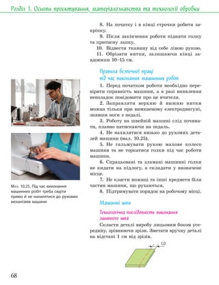 68
Розділ 1. Основи проєктування, матеріалознавства та технології обробки
8. На початку і в кінці строчки робити за-
кріпку.
9. Після закінчення роботи підняти голку
та притисну лапку.
10. Відвести тканину від себе лівою рукою.
11. Обрізати нитки, залишаючи кінці за-
вдовжки 10–15 см.
Правила безпечної праці
під час виконання машинних робіт
1. Перед початком роботи необхідно пере-
вірити справність машини, а в разі виявлення
неполадок повідомити про це вчителя.
2. Заправляти верхню й нижню нитки
можна тільки при вимкненому електродвигуні,
знявши ноги з педалі.
3. Роботу на швейній машині слід почина-
ти, плавно натискаючи на педаль.
4. Не нахилятися низько до рухомих дета-
лей машини (мал. 10.25).
5. Не гальмувати рукою махове колесо
машини та не торкатися голки під час роботи
машини.
6. Спрацьовані та зламані машинні голки
не кидати на підлогу, а складати у визначене
місце.
7. Не класти ножиці та інші предмети біля
частин машини, що рухаються.
8. Підтримувати порядок на робочому місці.
Машинні шви
Технологічна послідовність виконання
зшивного шва
Скласти деталі виробу лицьовим боком усе-
редину, зрівнюючи зрізи. Зметати вручну деталі
на відстані 1 см від зрізів.
1,0
МАЛ. 10.25. Під час виконання
машинних робіт треба сидіти
прямо й не нахилятися до рухомих
механізмів машини
 