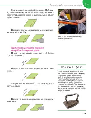 69
§10
Технологія обробки текстильних матеріалів
Зшити деталі на швейній машині. Щоб нит-
ку зметування було легко видаляти, машинну
строчку прокласти поряд зі зметувальною з боку
зрізу тканини.
Видалити нитку зметування та припрасува-
ти шов (мал. 10.26).
Технологічна послідовність виконання
шва упідгин із закритим зрізом
Підігнути зріз виробу на виворітний бік на
0,5 см і зметати.
0
,
5
Ще раз підігнути край виробу на 1 см і зме-
тати.
1
,
0
Застрочити на відстані 0,1–0,2 см від піді-
гнутого краю.
0
,
1
.
.
.
0
,
2
Видалити нитки зметування та припрасу-
вати шов.
МАЛ. 10.26. Після зшивання слід
припрасувати шов
Цікавий факт
Люди навчилися прасувати одяг
ще в далекі античні часи. Скажімо,
стародавні греки в IV столітті
до н. е. за допомогою гарячого
металевого прута робили плісе,
загладжуючи дрібні паралельні
складки на тканині. Слід зазначити,
що до винаходу металу праскою
міг служити гладкий, чистий, добре
нагрітий камінь.
 
