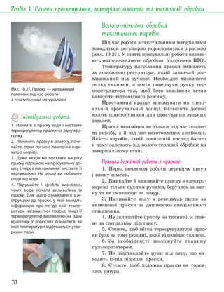 70
Розділ 1. Основи проєктування, матеріалознавства та технології обробки
МАЛ. 10.27. Праска — незамінний
помічник під час роботи
з текстильними матеріалами
Волого-теплова обробка
текстильних виробів
Під час роботи з текстильними матеріалами
доводиться регулярно користуватися праскою
(мал. 10.27). У шитті прасувальні роботи назива-
ють волого-тепловою обробкою (скорочено ВТО).
Температуру нагрівання праски змінюють
за допомогою регулятора, який зазвичай роз-
ташований під ручкою. Необхідно визначити
склад тканини, а потім повернути ручку тер-
морегулятора так, щоб його вказівник встав
навпроти відповідного режиму.
Прасування краще виконувати на спеці-
альній прасувальній дошці. Більшість дошок
мають пристосування для прасування вузьких
деталей.
Праска незамінна не тільки під час пошит-
тя виробу, а й під час виготовлення аплікації.
Якість виробів, їхній зовнішній вигляд багато
в чому залежать від волого-теплової обробки на
завершальному етапі.
Правила безпечної роботи з праскою
1. Перед початком роботи перевірте шнур
і вилку праски.
2. Вмикайте й вимикайте праску з електро-
мережі тільки сухими руками, беручись за вил-
ку та не смикаючи за шнур.
3. Наливайте воду в резервуар лише за
вимкненої праски за допомогою спеціального
стаканчика.
4. Не залишайте праску на тканині, а став-
те на спеціальну підставку.
5. Стежте, щоб мітка терморегулятора прас-
ки була на тому режимі, який відповідає тканині.
6. За необхідності зволожуйте тканину
пульверизатором.
7. Не підставляйте руки під пару, що ви-
ходить із-під підошви праски.
8. Стежте, щоб підошва праски не торка-
лась шнура.
Індивідуальна робота
1. Налийте в праску води і виставте
терморегулятор праски на одну кра-
почку.
2. Увімкніть праску в розетку, поче-
кайте, поки погасне лампочка-інди-
катор нагріву.
3. Дуже акуратно поставте нагріту
праску підошвою на прасувальну до-
шку і через пів хвилинки виставте її
вертикально. На дошці ви побачите
сліди від води.
4. Подумайте і зробіть висновок,
чому вода почала виливатись із
праски. Для цього ознайомтеся з ін-
струкцією до праски, у якій знайдіть
інформацію про те, до якої темпе-
ратури нагрівається праска, якщо її
терморегулятор виставлено на одну
крапочку. У дорослих дізнайтеся, за
якої температури відбувається утво-
рення пари.
 