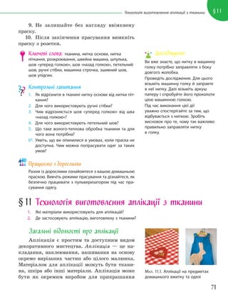 71
§11
Технологія виготовлення аплікації з тканини
9. Не залишайте без нагляду ввімкнену
праску.
10. Після закінчення прасування вимкніть
праску з розетки.
Ключові слова: тканина, нитка основи, нитка
піткання, розкроювання, швейна машина, шпулька,
шов «уперед голкою», шов «назад голкою», петельний
шов, ручні стібки, машинна строчка, зшивний шов,
шов упідгин.
Контрольні запитання
1. Як відрізнити в тканині нитку основи від нитки піт-
кання?
2. Для чого використовують ручні стібки?
3. Чим відрізняється шов «уперед голкою» від шва
«назад голкою»?
4. Для чого використовують петельний шов?
5. Що таке волого-теплова обробка тканини та для
чого вона потрібна?
6*. Уявіть, що ви опинилися в умовах, коли праска не
доступна. Чим можна попрасувати одяг за таких
умов?
Працюємо з дорослими
Разом із дорослими ознайомтеся з вашою домашньою
праскою. Вивчіть режими прасування та дізнайтеся, як
безпечно працювати з пульверизатором під час пра-
сування одягу.
МАЛ. 11.1. Аплікації на предметах
домашнього вжитку та одязі
§11 Технологія виготовлення аплікації з тканини
1. Які матеріали використовують для аплікацій?
2. Де застосовують аплікацію, виготовлену з тканини?
Загальні відомості про аплікації
Аплікація є простим та доступним видом
декоративного мистецтва. Аплікація — це на-
кладання, наклеювання, нашивання на основу
окремо вирізаних частин або цілого малюнка.
Матеріалом для аплікації можуть бути ткани-
на, шкіра або інші матеріали. Аплікація може
бути як окремим виробом для прикрашання
Досліджуємо
Ви вже знаєте, що нитку в машинну
голку потрібно заправляти з боку
довгого жолобка.
Проведіть дослідження. Для цього
візьміть машинну голку й заправте
в неї нитку. Далі візьміть аркуш
паперу і спробуйте його проколоти
цією машинною голкою.
Під час виконання цієї дії
уважно спостерігайте за тим, що
відбувається з ниткою. Зробіть
висновок про те, чому так важливо
правильно заправляти нитку
в голку.
 