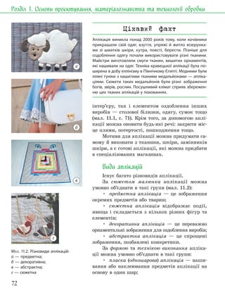 72
Розділ 1. Основи проєктування, матеріалознавства та технології обробки
інтер’єру, так і елементом оздоблення інших
виробів — столової білизни, одягу, сумок тощо
(мал. 11.1, с. 71). Крім того, за допомогою аплі-
кації можна оновити будь-які речі: закрити міс-
це плями, потертості, пошкодження тощо.
Мотиви для аплікації можна придумати са-
мому й виконати з тканини, шкіри, замінників
шкіри, а є готові аплікації, які можна придбати
в спеціалізованих магазинах.
Види аплікацій
Існує багато різновидів аплікації.
За сюжетом малюнка аплікації можна
умовно об’єднати в такі групи (мал. 11.2):
• предметна аплікація — це зображення
окремих предметів або тварин;
• сюжетна аплікація відображає події,
явища і складається з кількох різних фігур та
елементів;
• декоративна аплікація — це переважно
орнаментальні зображення для оздоблення виробів;
• абстрактна аплікація — це спрощені
зображення, позбавлені конкретики.
За формою та технікою виконання апліка-
ції можна умовно об’єднати в такі групи:
• пласка (одношарова) аплікація — наши-
вання або наклеювання предметів аплікації на
основу в один шар;
МАЛ. 11.2. Різновиди аплікацій:
а — предметна;
б — декоративна;
в — абстрактна;
г — сюжетна
Цікавий факт
Аплікація виникла понад 2000 років тому, коли кочівники
прикрашали свій одяг, взуття, упряжі й житло візерунка-
ми зі шматків шкіри, хутра, повсті, берести. Пізніше для
оздоблення одягу почали використовувати різні тканини.
Майстри виготовляли смуги тканин, вишитих орнаментів,
які нашивали на одяг. Техніка кравецької аплікації була по-
ширена в добу еллінізму в Північному Єгипті. Модними були
лляні туніки з нашитими тканими медальйонами — апліка-
ціями. Сюжети таких медальйонів були різні: зображення
богів, звірів, рослин. Посушливий клімат сприяв збережен-
ню цих тканих аплікацій у похованнях.
а
б
г
в
 
