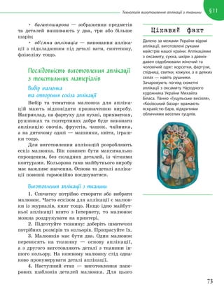 73
§11
Технологія виготовлення аплікації з тканини
• багатошарова — зображення предметів
та деталей нашивають у два, три або більше
шарів;
• об’ємна аплікація — виконання апліка-
ції з підкладанням під деталі вати, синтепону,
флізеліну тощо.
Послідовність виготовлення аплікації
з текстильних матеріалів
Вибір малюнка
та створення ескіза аплікації
Вибір та тематика малюнка для апліка-
цій мають відповідати призначенню виробу.
Наприклад, на фартуху для кухні, прихватках,
рушниках та скатертинах добре буде виконати
аплікацію овочів, фруктів, чашок, чайника,
а на дитячому одязі — машинки, квіти, іграш-
ки тощо.
Для виготовлення аплікацій розробляють
ескіз малюнка. Він повинен бути максимально
спрощеним, без складних деталей, із чіткими
контурами. Кольорова гама майбутнього виробу
має важливе значення. Основа та деталі апліка-
ції повинні гармонійно поєднуватися.
Виготовлення аплікації з тканини
1. Спочатку потрібно створити або вибрати
малюнок. Часто ескізом для аплікації є малюн-
ки із журналів, книг тощо. Якщо ідею майбут-
ньої аплікації взято з Інтернету, то малюнок
можна роздрукувати на принтері.
2. Підготуйте тканину: доберіть шматочки
потрібних розмірів та кольорів. Пропрасуйте їх.
3. Малюнків має бути два. Один малюнок
переносять на тканину — основу аплікації,
а з другого виготовляють деталі з тканини ін-
шого кольору. На кожному малюнку слід одна-
ково пронумерувати деталі аплікації.
4. Наступний етап — виготовлення папе-
рових шаблонів деталей малюнка. Для цього
Цікавий факт
Далеко за межами України відомі
аплікації, виготовлені руками
майстрів нашої країни. Аплікаціями
з оксамиту, сукна, шкіри з давніх-
давен оздоблювали жіночий та
чоловічий одяг: корсетки, фартухи,
спідниці, свитки, кожухи, а в деяких
селах — навіть рушники.
Зачаровують погляд сюжетні
аплікації з оксамиту Народного
художника України Михайла
Біласа. Панно «Гуцульське весілля»,
«Косівський базар» вражають
яскравістю барв, відкритими
обличчями веселих гуцулів.
 