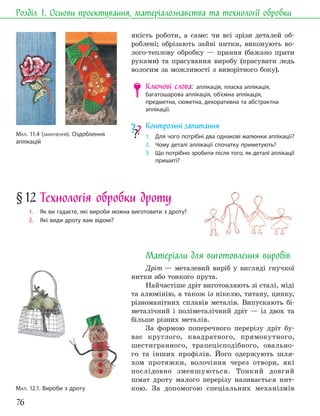 76
Розділ 1. Основи проєктування, матеріалознавства та технології обробки
якість роботи, а саме: чи всі зрізи деталей об-
роблені; обрізають зайві нитки, виконують во-
лого-теплову обробку — прання (бажано прати
руками) та прасування виробу (прасувати ледь
вологим за можливості з виворітного боку).
Ключові слова: аплікація, пласка аплікація,
багатошарова аплікація, об’ємна аплікація,
предметна, сюжетна, декоративна та абстрактна
аплікації.
Контрольні запитання
1. Для чого потрібні два однакові малюнки аплікації?
2. Чому деталі аплікації спочатку приметують?
3. Що потрібно зробити після того, як деталі аплікації
пришиті?
§12 Технологія обробки дроту
1. Як ви гадаєте, які вироби можна виготовити з дроту?
2. Які види дроту вам відомі?
Матеріали для виготовлення виробів
Дріт — металевий виріб у вигляді гнучкої
нитки або тонкого прута.
Найчастіше дріт виготовляють зі сталі, міді
та алюмінію, а також із нікелю, титану, цинку,
різноманітних сплавів металів. Випускають бі-
металічний і поліметалічний дріт — із двох та
більше різних металів.
За формою поперечного перерізу дріт бу-
ває круглого, квадратного, прямокутного,
шестигранного, трапецієподібного, овально-
го та інших профілів. Його одержують шля-
хом протяжки, волочіння через отвори, які
послідовно зменшуються. Тонкий довгий
шмат дроту малого перерізу називається нит-
кою. За допомогою спеціальних механізмів
МАЛ. 11.4 (ЗАКІНЧЕННЯ). Оздоблення
аплікацій
МАЛ. 12.1. Вироби з дроту
 