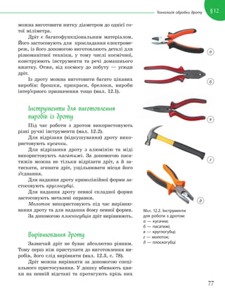 77
§12
Технологія обробки дроту
можна виготовити нитку діаметром до однієї со-
тої міліметра.
Дріт є багатофункціональним матеріалом.
Його застосовують для прокладання електроме-
реж, із його допомогою виготовляють деталі для
різноманітної техніки, у тому числі космічної,
конструюють інструменти та речі домашнього
вжитку. Отже, від космосу до побуту — усюди
дріт.
Із дроту можна виготовити багато цікавих
виробів: брошки, прикраси, брелоки, вироби
інтер’єрного призначення тощо (мал. 12.1).
Інструменти для виготовлення
виробів із дроту
Під час роботи з дротом використовують
різні ручні інструменти (мал. 12.2).
Для відрізаня (відкушування) дроту вико-
ристовують кусачки.
Для відрізання дроту з алюмінію та міді
використовують пасатижі. За допомогою паса-
тижів можна не тільки відрізати дріт, а й за-
тискати, згинати дріт, ущільнювати місця його
з’єднання.
Для надання дроту криволінійної форми за-
стосовують круглогубці.
Для надання дроту певної складної форми
застосовують металеві оправки.
Молоток використовують під час вирівню-
вання дроту та для надання йому певної форми.
За допомогою плоскогубців дріт вирівнюють.
Вирівнювання дроту
Зазвичай дріт не буває абсолютно рівним.
Тому перш ніж приступати до виготовлення ви-
робів, його слід вирівняти (мал. 12.3, с. 78).
Дріт можна вирівняти за допомогою спеці-
ального пристосування. У дошку вбивають цвя-
хи на певній відстані та протягують крізь них
МАЛ. 12.2. Інструменти
для роботи з дротом:
а — кусачки;
б — пасатижі;
в — круглогубці;
г — молоток;
д — плоскогубці
а
б
в
г
д
 