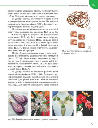 79
§12
Технологія обробки дроту
однієї вводять усередину другої, та прокручують
доти, поки ланки не з’єднаються повністю між
собою. Так само з’єднують усі ланки ланцюга.
Із дроту можна виготовити чудові квіти
з використанням кольорових ниток. Ця техніка
називається ганутель (мал. 12.6). Для цього ви-
користовують тонкий мідний дріт.
Послідовність виготовлення квітки в техніці
«ганутель» показано на малюнку 12.7 на с. 80.
Спочатку дріт намотують на тонкий стри-
жень (мал. 12.7, а). Так отримують спіраль,
яку знімають зі стрижня. Потім спіраль трохи
розтягують так, щоб між кільцями була неве-
лика відстань, і згинають її у формі пелюстки
(мал. 12.7, б). Вільні кінці скручують, залиша-
ючи невеличкий припуск.
Потім беруть кольорову нитку, яку намо-
тують на пелюстку, укладаючи між кільцями
(мал. 12.7, в). Коли нитку намотано до верху
пелюстки, її проводять униз уздовж усієї пе-
люстки та закріплюють (мал. 12.7, г). Так виго-
товляють решту пелюсток, які потім складають
у виріб (мал. 12.7, д).
Із дроту можна виготовити різноманітні
каркасні вироби (мал. 12.8, с. 80). Для цього ви-
користовують мідний, алюмінієвий або м’який
стальний дріт різної товщини. Можна викорис-
товувати дріт із ізоляційним покриттям різного
кольору. Для роботи комбінують різні техніки
МАЛ. 12.5. Виготовлення ланцюжка
з мідного дроту
МАЛ. 12.6. Вироби, виготовлені з дроту технікою «ганутель»
а
б
 