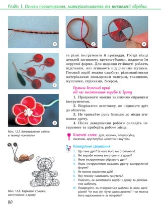 80
Розділ 1. Основи проєктування, матеріалознавства та технології обробки
та різні інструменти й приладдя. Гострі кінці
деталей загинають круглогубцями, надаючи їм
округлої форми. Для надання стійкості роблять
підставки, які згинають під різними кутами.
Готовий виріб можна оздобити різноманітними
матеріалами: кольоровим папером, тканиною,
мушлями, стрічками, бісером.
Правила безпечної праці
під час виготовлення виробів із дроту
1. Працювати можна виключно справним
інструментом.
2. Відрізаючи заготовку, не підносьте дріт
до обличчя.
3. Не тримайте руку близько до місця зги-
нання дроту.
4. Після завершення роботи складіть ін-
струмент та приберіть робоче місце.
Ключові слова: дріт, кусачки, плоскогубці,
пасатижі, круглогубці, молоток, ганутель.
Контрольні запитання
1. Що таке дріт? Із чого його виготовляють?
2. Які вироби можна виготовити з дроту?
3. Яким інструментом обрізають дріт?
4. Яким інструментом надають дроту заокругленої
форми?
5. Як можна вирівняти дріт?
6. Яку техніку називають ганутель?
7. Поясніть, як виготовити виріб із дроту за допомо-
гою шаблону.
8*. Поміркуйте, як створюється шаблон. Із яких мате-
ріалів? Чи має він бути одноразовим? І чи можна
його вдосконалити за потреби?
МАЛ. 12.8. Каркасні іграшки,
виготовлені з дроту
а
г
д
б в
МАЛ. 12.7. Виготовлення квітки
в техніці «ганутель»
 