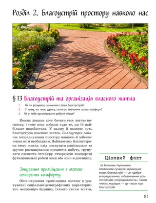 81
Розділ 2. Благоустрій простору навколо нас
§13 Благоустрій та організація власного житла
1. Як ти розумієш значення слова благоустрій?
2. У чому, на твою думку, полягає значення слова комфорт?
3. Як у тебе організоване робоче місце?
Кожна людина хоче бачити своє житло по-
своєму, і тому вона добирає туди те, що їй най-
більше подобається. У цьому й полягає суть
благоустрою власного житла. Благоустрій озна-
чає впорядкування простору навколо й забезпе-
чення всім необхідним. Займаючись благоустро-
єм свого житла, слід планувати раціональне та
зручне розташування предметів побуту, групу-
вати елементи інтер’єру, створюючи комфортні
функціональні робочі зони або зони відпочинку.
Зонування приміщення з метою
створення комфорту
Облаштування приміщення полягає в ура-
хуванні соціально-демографічних характерис-
тик мешканців будинку, їхнього стилю життя,
Цікавий факт
За Великим тлумачним
словником сучасної української
мови, благоустрій — це «добре
впорядкування, забезпечення всім
потрібним; упорядкованість». Таким
чином, порядок — це також про
благоустрій!
 