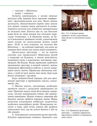 83
§13
Благоустрій та організація власного житла
• спальня + бібліотека;
• ванна + санвузол.
Інтер’єр приміщення, у якому мешкає
декілька осіб, повинен бути однаково комфорт-
ним і функціональним для всіх. Цього можна
досягнути, облаштовуючи окремі зони житла
для різних схожих видів діяльності й розме-
жовуючи куточки для особистого використання
та загальні зони. Ідеться про те, що вітальня
може бути не лише місцем для спільного пере-
гляду телевізора, а й обідньою зоною, де бу-
ла б можливість приймати гостей, улаштовувати
звані вечері чи святкування різних подій
(мал. 13.2). А такі кімнати, як спальня або
бібліотека, — це особливі території, для яких не
повинно бути місця для таких видів активності.
Організація простору — це не просто
система для правильного зберігання речей
у квартирі чи будинку, а також можливість
економити місце в невеликому житловому при-
міщенні. Ба більше. Якщо правильно здійснити
організацію простору в кожній кімнаті, можна
підвищити ефективність роботи, а також покра-
щити якість життя. Правильно обставлена кім-
ната, у якій усі речі мають своє місце, буде куди
більш затишною і зручною.
Існує найпростіший порядок дій для орга-
нізації простору в приміщенні: аналіз, плану-
вання, дія.
1. Маючи житло, насамперед необхідно
провести аналіз і розділити приміщення на
зони. Принцип поділу може бути різним, напри-
клад, частота відвідування кімнат або призна-
чення приміщень. Кожну кімнату квартири або
будинку можна зробити окремою зоною. Перед
початком планування необхідно заздалегідь
позбутися непотрібних речей. Планування по-
лягає в тому, щоб точно уявити або зробити
замальовки того, що ви хочете бачити в тій чи
тій кімнаті.
2. Сам принцип планування досить простий.
З’ясуйте призначення кімнати. Запишіть для
МАЛ. 13.2. У вітальні можна
приймати гостей, улаштовувати
звані вечері чи святкування різних
подій
МАЛ. 13.3. Правильна організація
простору — запорука підвищення
ефективності роботи й покращення
якості життя
 