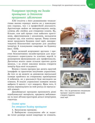 85
§13
Благоустрій та організація власного житла
Планування простору та дизайн
приміщення за допомогою
програмного забезпечення
XXI століття з його розвиненими техноло-
гіями значно спрощує життя як у повсякден-
них справах, так і в професійній діяльності.
Архітектори майже не використовують папір,
олівець або лінійку для створення планів. Ба,
більше, сам цей процес став набагато прості-
шим, ефективнішим і цікавішим, нагадуючи
скоріше гру, ніж копітку працю. Тепер кожен
може продумати будинок своєї мрії, викорис-
товуючи безкоштовні програми для дизайну
інтер’єру й планування квартири чи будинку
(мал. 13.6).
Існує великий асортимент зручних і про-
стих безкоштовних онлайн-програм для недо-
свідченого користувача та платних версій із
розширеним функціоналом для професіоналів.
Достатньо всього лише кількох простих рухів
мишки, і за лічені хвилини можна створити
інтер’єр будь-якої складності.
Кожна з таких програм має досить простий
інтерфейс та практично інтуїтивне управління.
До того ж ви можете за допомогою віртуальної
камери пройтися по створеному приміщенню
й побачити, як у реальності буде виглядати ця
кімната. В опціях управління камерою можна
вибрати її висоту і кут повороту. Крім того, її
можна переміщувати на свій розсуд по віртуаль-
ній кімнаті.
Дизайнерські програми пропонують різні
оздоблювальні матеріали, предмети меблюван-
ня та інші об’ємно-просторові деталі інтер’єрних
структур.
Основні кроки
для створення дизайну приміщення
1. Запускаємо програму.
2. Вибираємо планування або ж задає-
мо точні розміри вашої квартири чи кімнати.
МАЛ. 13.6. За допомогою спеціальних
програм і макетів кожен може
створити будинок
своєї мрії
 