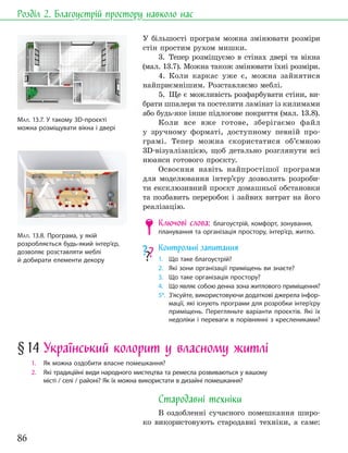 86
Розділ 2. Благоустрій простору навколо нас
У більшості програм можна змінювати розміри
стін простим рухом мишки.
3. Тепер розміщуємо в стінах двері та вікна
(мал. 13.7). Можна також змінювати їхні розміри.
4. Коли каркас уже є, можна зайнятися
найприємнішим. Розставляємо меблі.
5. Ще є можливість розфарбувати стіни, ви-
брати шпалери та постелити ламінат із килимами
або будь-яке інше підлогове покриття (мал. 13.8).
Коли все вже готове, зберігаємо файл
у зручному форматі, доступному певній про-
грамі. Тепер можна скористатися об’ємною
3D-візуалізацією, щоб детально розглянути всі
нюанси готового проєкту.
Освоєння навіть найпростішої програми
для моделювання інтер’єру дозволить розроби-
ти ексклюзивний проєкт домашньої обстановки
та позбавить переробок і зайвих витрат на його
реалізацію.
Ключові слова: благоустрій, комфорт, зонування,
планування та організація простору, інтер’єр, житло.
Контрольні запитання
1. Що таке благоустрій?
2. Які зони організації приміщень ви знаєте?
3. Що таке організація простору?
4. Що являє собою денна зона житлового приміщення?
5*. З’ясуйте, використовуючи додаткові джерела інфор-
мації, які існують програми для розробки інтер’єру
приміщень. Перегляньте варіанти проєктів. Які їх
недоліки і переваги в порівнянні з креслениками?
МАЛ. 13.7. У такому 3D-проєкті
можна розміщувати вікна і двері
МАЛ. 13.8. Програма, у якій
розробляється будь-який інтер’єр,
дозволяє розставляти меблі
й добирати елементи декору
§14 Український колорит у власному житлі
1. Як можна оздобити власне помешкання?
2. Які традиційні види народного мистецтва та ремесла розвиваються у вашому
місті / селі / районі? Як їх можна використати в дизайні помешкання?
Стародавні техніки
В оздобленні сучасного помешкання широ-
ко використовують стародавні техніки, а саме:
 