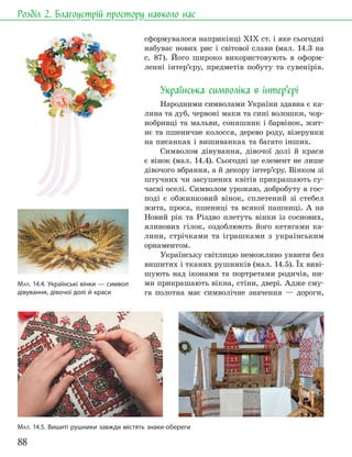 88
Розділ 2. Благоустрій простору навколо нас
сформувалося наприкінці ХІХ ст. і яке сьогодні
набуває нових рис і світової слави (мал. 14.3 на
с. 87). Його широко використовують в оформ-
ленні інтер’єру, предметів побуту та сувенірів.
Українська символіка в інтер’єрі
Народними символами України здавна є ка-
лина та дуб, червоні маки та сині волошки, чор-
нобривці та мальви, соняшник і барвінок, жит-
нє та пшеничне колосся, дерево роду, візерунки
на писанках і вишиванках та багато інших.
Символом дівування, дівочої долі й краси
є вінок (мал. 14.4). Сьогодні це елемент не лише
дівочого вбрання, а й декору інтер’єру. Вінком зі
штучних чи засушених квітів прикрашають су-
часні оселі. Символом урожаю, добробуту в гос-
поді є обжинковий вінок, сплетений зі стебел
жита, проса, пшениці та всякої пашниці. А на
Новий рік та Різдво плетуть вінки із соснових,
ялинових гілок, оздоблюють його кетягами ка-
лини, стрічками та іграшками з українським
орнаментом.
Українську світлицю неможливо уявити без
вишитих і тканих рушників (мал. 14.5). Їх виві-
шують над іконами та портретами родичів, ни-
ми прикрашають вікна, стіни, двері. Адже сму-
га полотна має символічне значення — дороги,
МАЛ. 14.4. Українські вінки — символ
дівування, дівочої долі й краси
МАЛ. 14.5. Вишиті рушники завжди містять знаки-обереги
 