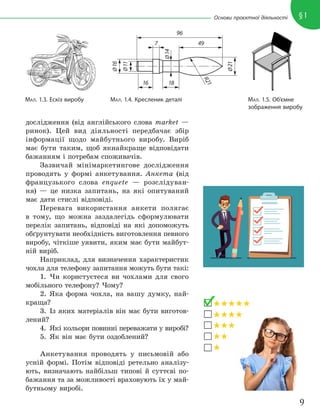 9
§1
Основи проєктної діяльності
дослідження (від англійського слова market —
ринок). Цей вид діяльності передбачає збір
інформації щодо майбутнього виробу. Виріб
має бути таким, щоб якнайкраще відповідати
бажанням і потребам споживачів.
Зазвичай мінімаркетингове дослідження
проводять у формі анкетування. Анкета (від
французького слова enquete — розслідуван-
ня) — це низка запитань, на які опитуваний
має дати стислі відповіді.
Перевага використання анкети полягає
в тому, що можна заздалегідь сформулювати
перелік запитань, відповіді на які допоможуть
обґрунтувати необхідність виготовлення певного
виробу, чіткіше уявити, яким має бути майбут-
ній виріб.
Наприклад, для визначення характеристик
чохла для телефону запитання можуть бути такі:
1. Чи користуєтеся ви чохлами для свого
мобільного телефону? Чому?
2. Яка форма чохла, на вашу думку, най-
краща?
3. Із яких матеріалів він має бути виготов-
лений?
4. Які кольори повинні переважати у виробі?
5. Як він має бути оздоблений?
Анкетування проводять у письмовій або
усній формі. Потім відповіді ретельно аналізу-
ють, визначають найбільш типові й суттєві по-
бажання та за можливості враховують їх у май-
бутньому виробі.
МАЛ. 1.3. Ескіз виробу МАЛ. 1.4. Кресленик деталі МАЛ. 1.5. Об’ємне
зображення виробу
96
16
7
Ø
16
Ø
11
Ø
14
Ø
21
R
2
1
18
49
 