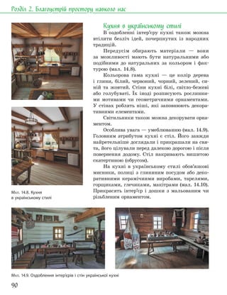 90
Розділ 2. Благоустрій простору навколо нас
Кухня в українському стилі
В оздобленні інтер’єру кухні також можна
втілити безліч ідей, почерпнутих із народних
традицій.
Передусім обирають матеріали — вони
за можливості мають бути натуральними або
подібними до натуральних за кольором і фак-
турою (мал. 14.8).
Кольорова гама кухні — це колір дерева
і глини, білий, червоний, чорний, зелений, си-
ній та жовтий. Стіни кухні білі, світло-бежеві
або голубуваті. Їх іноді розписують рослинни-
ми мотивами чи геометричними орнаментами.
У стінах роблять ніші, які заповнюють декора-
тивними елементами.
Світильники також можна декорувати орна-
ментом.
Особлива увага — умеблюванню (мал. 14.9).
Головним атрибутом кухні є стіл. Його завжди
найретельніше доглядали і прикрашали на свя-
та, його цілували перед далекою дорогою і після
повернення додому. Стіл накривають вишитою
скатертиною (обрусом).
На кухні в українському стилі обов’язкові
мисники, полиці з глиняним посудом або деко-
ративними керамічними виробами, тарелями,
горщиками, глечиками, макітрами (мал. 14.10).
Прикрасять інтер’єр і дошки з мальованим чи
різьбленим орнаментом.
МАЛ. 14.8. Кухня
в українському стилі
МАЛ. 14.9. Оздоблення інтер’єрів і стін української кухні
 