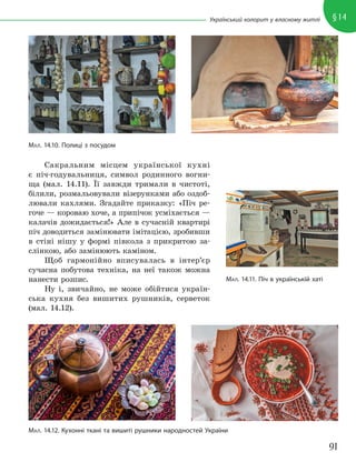 91
§14
Український колорит у власному житлі
Сакральним місцем української кухні
є піч-годувальниця, символ родинного вогни-
ща (мал. 14.11). Її завжди тримали в чистоті,
білили, розмальовували візерунками або оздоб-
лювали кахлями. Згадайте приказку: «Піч ре-
гоче — короваю хоче, а припічок усміхається —
калачів дожидається!» Але в сучасній квартирі
піч доводиться замінювати імітацією, зробивши
в стіні нішу у формі півкола з прикритою за-
слінкою, або замінюють каміном.
Щоб гармонійно вписувалась в інтер’єр
сучасна побутова техніка, на неї також можна
нанести розпис.
Ну і, звичайно, не може обійтися україн-
ська кухня без вишитих рушників, серветок
(мал. 14.12).
МАЛ. 14.12. Кухонні ткані та вишиті рушники народностей України
МАЛ. 14.10. Полиці з посудом
МАЛ. 14.11. Піч в українській хаті
 