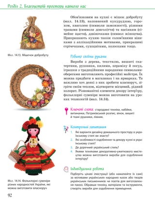 92
Розділ 2. Благоустрій простору навколо нас
Обов’язковим на кухні є мішок добробуту
(мал. 14.13), наповнений кукурудзою, горо-
хом, квасолею (символи заможності), різними
травами (символи довголіття) та насінням (сі-
мейне щастя), дзвіночками (символ жіноцтва).
Прикрашають кухню також солом’яними віни-
ками з аплікаційними мотивами, прикрашені
стрічечками, сухоцвітами, колосками тощо.
Робимо своїми руками
Вироби з дерева, текстилю, вишиті ска-
тертини, рушники, килими, кераміку й посуд,
іграшки з традиційними народними символами-
оберегами виготовляють професійні майстри. Їх
можна придбати в магазинах і на ярмарках. Та
важливо хоч деякі з них зробити власноруч, зі-
гріти своїм теплом, відтворити місцевий, рідний
колорит. Різноманітні елементи декору інтер’єру,
фольклорні сувеніри можна виготовити на уро-
ках технологій (мал. 14.14).
Ключові слова: стародавні техніки, набійки,
витинанки, Петриківський розпис, вінок, вишиті
й ткані рушники, ліжник.
Контрольні запитання
1. Які варіанти дизайну домашнього простору в укра-
їнському стилі ви знаєте?
2. Які особливості оздоблення та декору кухні в укра-
їнському стилі?
3. Де доречний український стиль?
4. Якими техніками декоративно-ужиткового мисте-
цтва можна виготовити вироби для оздоблення
інтер’єру?
Індивідуальна робота
Підберіть цікаві ілюстрації (або намалюйте їх самі)
за мотивами українських народних казок або творів
українських письменників чи поетів для виготовлен-
ня панно. Обравши техніку, матеріали та інструменти,
створіть вироби для оздоблення приміщення.
МАЛ. 14.14. Фольклорні сувеніри
різних народностей України, які
можна виготовити власноруч
МАЛ. 14.13. Мішечок добробуту
 