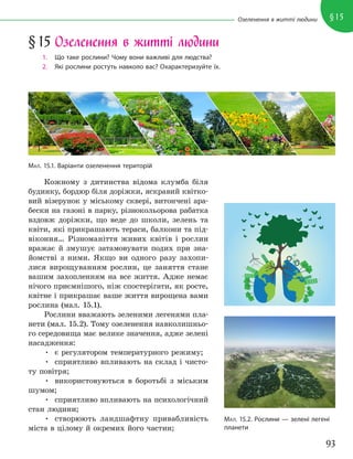 93
§15
Озеленення в житті людини
Кожному з дитинства відома клумба біля
будинку, бордюр біля доріжки, яскравий квітко-
вий візерунок у міському сквері, витончені ара-
бески на газоні в парку, різнокольорова рабатка
вздовж доріжки, що веде до школи, зелень та
квіти, які прикрашають тераси, балкони та під-
віконня… Різноманіття живих квітів і рослин
вражає й змушує затамовувати подих при зна-
йомстві з ними. Якщо ви одного разу захопи-
лися вирощуванням рослин, це заняття стане
вашим захопленням на все життя. Адже немає
нічого приємнішого, ніж спостерігати, як росте,
квітне і прикрашає ваше життя вирощена вами
рослина (мал. 15.1).
Рослини вважають зеленими легенями пла-
нети (мал. 15.2). Тому озеленення навколишньо-
го середовища має велике значення, адже зелені
насадження:
• є регулятором температурного режиму;
• сприятливо впливають на склад і чисто-
ту повітря;
• використовуються в боротьбі з міським
шумом;
• сприятливо впливають на психологічний
стан людини;
• створюють ландшафтну привабливість
міста в цілому й окремих його частин;
МАЛ. 15.1. Варіанти озеленення територій
§15 Озеленення в житті людини
1. Що таке рослини? Чому вони важливі для людства?
2. Які рослини ростуть навколо вас? Охарактеризуйте їх.
МАЛ. 15.2. Рослини — зелені легені
планети
 