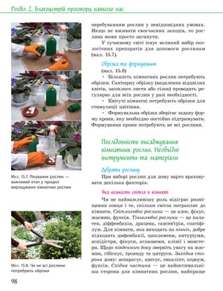 98
Розділ 2. Благоустрій простору навколо нас
перебуванням рослин у невідповідних умовах.
Якщо не вживати своєчасних заходів, то рос-
лина може просто загинути.
У сучасному світі існує великий вибір еко-
логічних препаратів для допомоги рослинам
(мал. 15.7).
Обрізка та формування
(мал. 15.8)
• Більшість кімнатних рослин потребують
обрізки. Санітарну обрізку (видалення відцвілих
квітів, засохлого листя або гілок) проводять ре-
гулярно для всіх рослин у разі необхідності.
• Квітучі кімнатні потребують обрізки для
стимуляції цвітіння.
• Формувальна обрізка зберігає задану фор-
му крони, яку необхідно постійно підтримувати.
Формування крони потребують не всі рослини.
Послідовність висаджування
кімнатних рослин. Необхідні
інструменти та матеріали
Дібрати рослину
При виборі рослин для дому варто врахову-
вати декілька факторів.
Яка кількість світла в кімнаті
Чи не найважливішу роль відіграє розмі-
щення сонця і те, скільки світла потрапляє до
кімнати. Світлолюбні рослини — це алое, фікус,
жасмин, фуксія. Тіньолюбні рослини — це кала-
тея, діффенбахія, драцена, сансев’єрія, спатіфі-
лум. Для кімнати, яка виходить на північ, добре
підходять дифенбахії, цикламени, антуріуми,
аспідістри, фікуси, аглаонеми, клівії і монсте-
ри. Щодо південного боку зверніть увагу на жас-
мин, гібіскус, троянду та цитруси. Західна сто-
рона дому: аспарагус, циссус, евкаліпт, кодеум,
фуксія. Східна частина — це найоптимальні-
ша сторона для кімнатних рослин, найкраще
МАЛ. 15.7. Лікування рослин —
важливий етап у процесі
вирощуванні кімнатних рослин
МАЛ. 15.8. Чи не всі рослини
потребують обрізки
 