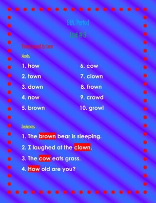 5th. Period
List # 3
Vowel sound in how
Words:
1. how 6. cow
2. town 7. clown
3. down 8. frown
4. now 9. crowd
5. brown 10. growl
Sentences:
1. The brown bear is sleeping.
2. I laughed at the clown.
3. The cow eats grass.
4. How old are you?
 