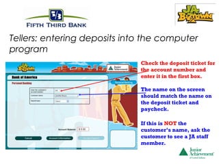 Tellers: entering deposits into the computer
program
                              Check the deposit ticket for
                              the account number and
                              enter it in the first box.

                              The name on the screen
                              should match the name on
                              the deposit ticket and
                              paycheck.

                              If this is NOT the
                              customer’s name, ask the
                              customer to see a JA staff
                              member.
 