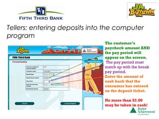 Tellers: entering deposits into the computer
program
                               The customer’s
                               paycheck amount AND
                               the pay period will
                               appear on the screen.
                                The pay period must
                               match up with the break
                               pay period.
                               Enter the amount of
                               cash back that the
                               consumer has entered
                               on the deposit ticket.

                               No more than $2.00
                               may be taken in cash!
 