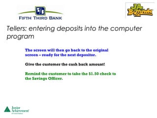 Tellers: entering deposits into the computer
program
     The screen will then go back to the original
     screen – ready for the next depositor.

     Give the customer the cash back amount!

     Remind the customer to take the $1.50 check to
     the Savings Officer.
 