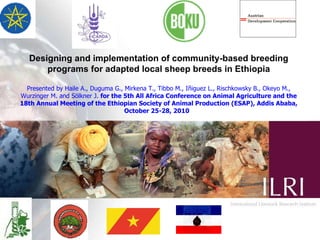 Designing and implementation of community-based breeding programs for adapted local sheep breeds in Ethiopia Presented by Haile A., Duguma G., Mirkena T., Tibbo M., Iñiguez L., Rischkowsky B., Okeyo M., Wurzinger M. and Sölkner J.  for the 5th All Africa Conference on Animal Agriculture and the 18th Annual Meeting of the Ethiopian Society of Animal Production (ESAP), Addis Ababa, October 25-28, 2010   